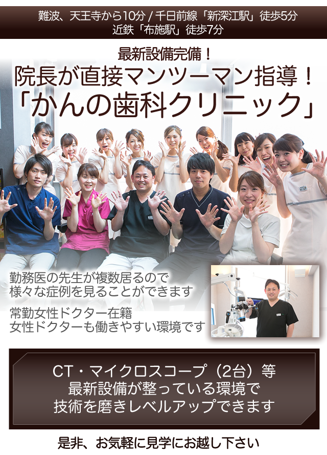 難波、天王寺から10分
千日前線「新深江駅」　徒歩5分
近鉄「布施駅」徒歩7分
 
最新設備完備！
院長が直接マンツーマン指導！
「かんの歯科クリニック」
 
勤務医の先生が複数居るので
様々な症例を見ることができます
 
常勤女性ドクター在籍
女性ドクターも働きやすい環境です
 
　
 
是非、お気軽に見学にお越し下さい
 
 
CT・マイクロスコープ（2台）等
最新設備が整っている環境で
技術を磨きレベルアップできます